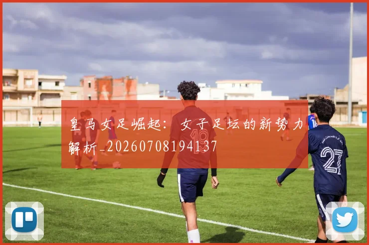 皇马女足崛起：女子足坛的新势力解析_20260708194137